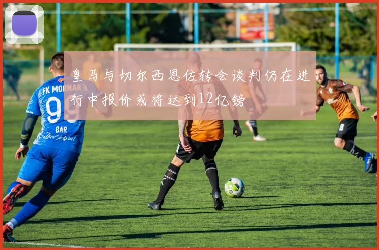 皇马与切尔西恩佐转会谈判仍在进行中报价或将达到12亿镑