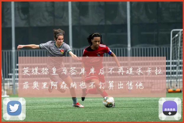 英媒称皇马签库库后不再追求卡拉菲奥里阿森纳也不打算出售他