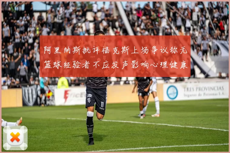 阿里纳斯批评福克斯上场争议称无篮球经验者不应发声影响心理健康