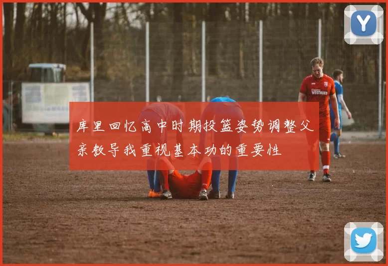 库里回忆高中时期投篮姿势调整父亲教导我重视基本功的重要性