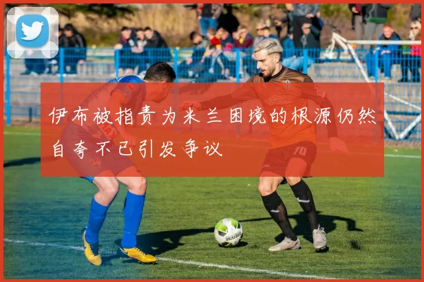 伊布被指责为米兰困境的根源仍然自夸不已引发争议