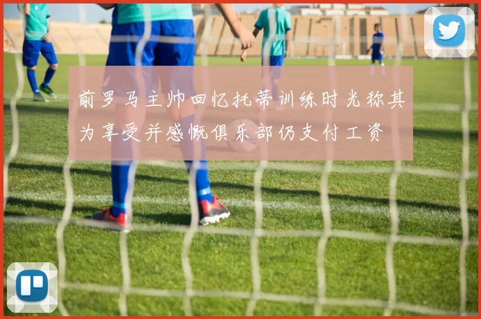 前罗马主帅回忆托蒂训练时光称其为享受并感慨俱乐部仍支付工资