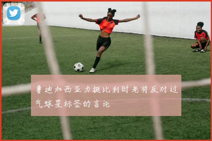 鲁迪加西亚力挺比利时老将反对过气球星标签的言论