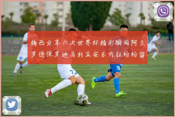 梅西分享六次世界杯精彩瞬间阿圭罗德保罗迪马利亚安东内拉纷纷留言互动