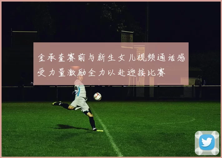 金承奎赛前与新生女儿视频通话感受力量激励全力以赴迎接比赛