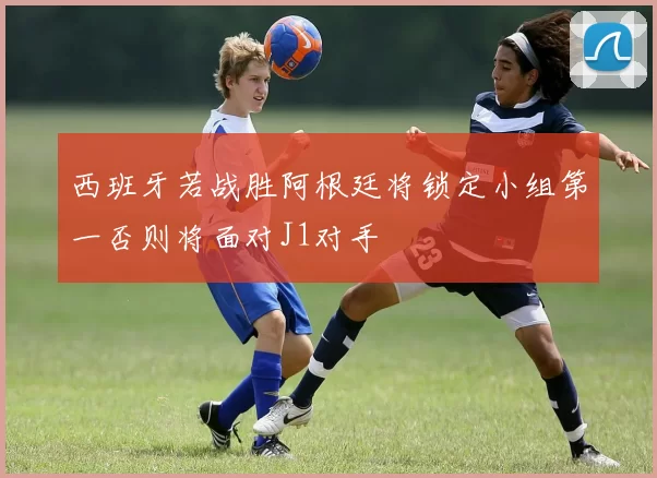 西班牙若战胜阿根廷将锁定小组第一否则将面对J1对手